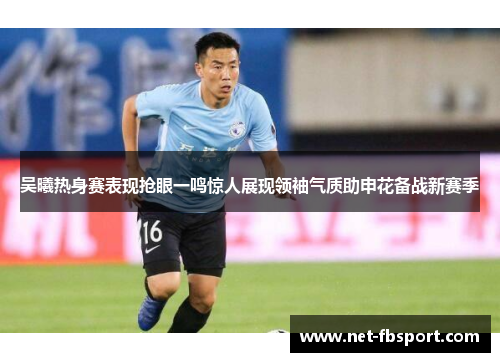 吴曦热身赛表现抢眼一鸣惊人展现领袖气质助申花备战新赛季